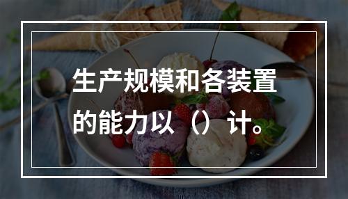 生产规模和各装置的能力以（）计。