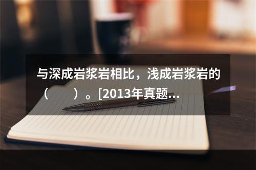 与深成岩浆岩相比，浅成岩浆岩的（　　）。[2013年真题]