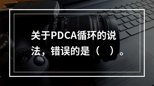 关于PDCA循环的说法，错误的是（　）。