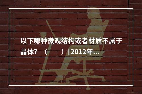 以下哪种微观结构或者材质不属于晶体？（　　）[2012年真