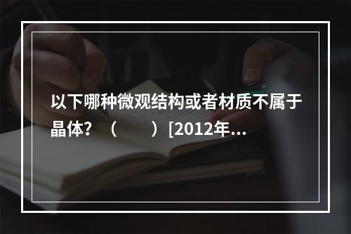 以下哪种微观结构或者材质不属于晶体？（　　）[2012年真