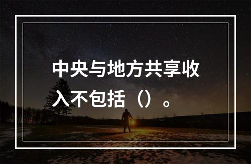 中央与地方共享收入不包括（）。