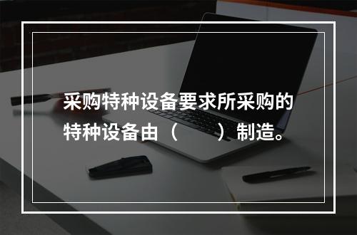 采购特种设备要求所采购的特种设备由（　　）制造。