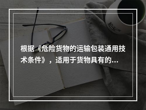 根据《危险货物的运输包装通用技术条件》，适用于货物具有的危