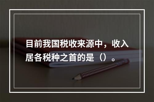 目前我国税收来源中，收入居各税种之首的是（）。