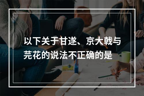 以下关于甘遂、京大戟与芫花的说法不正确的是