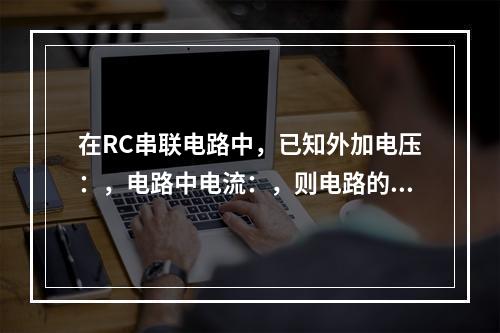 在RC串联电路中，已知外加电压：，电路中电流：，则电路的平均