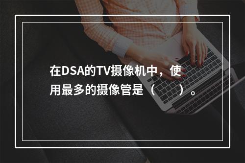 在DSA的TV摄像机中，使用最多的摄像管是（　　）。