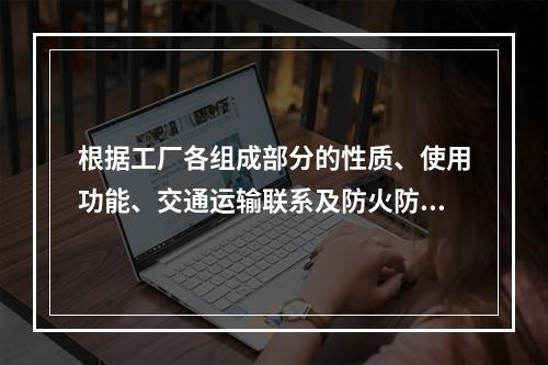 根据工厂各组成部分的性质、使用功能、交通运输联系及防火防爆要