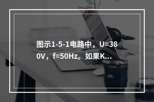 图示1-5-1电路中，U=380V，f=50Hz。如果K打开