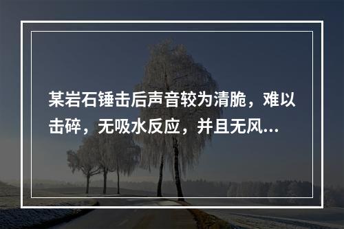 某岩石锤击后声音较为清脆，难以击碎，无吸水反应，并且无风化效