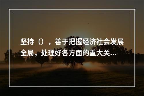 坚持（），善于把握经济社会发展全局，处理好各方面的重大关系。