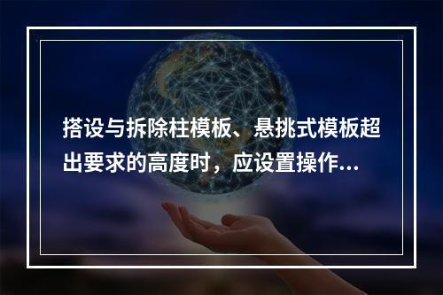 搭设与拆除柱模板、悬挑式模板超出要求的高度时，应设置操作平台