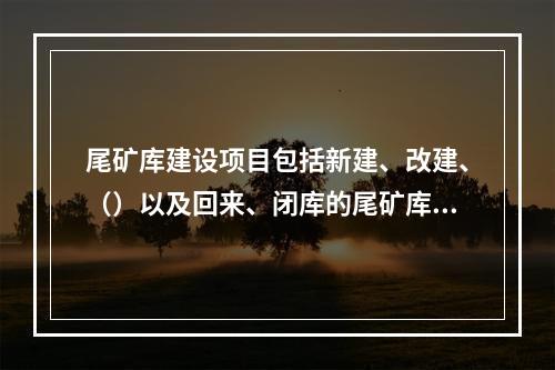 尾矿库建设项目包括新建、改建、（）以及回来、闭库的尾矿库建设