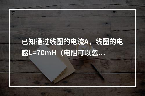 已知通过线圈的电流A，线圈的电感L=70mH（电阻可以忽略不