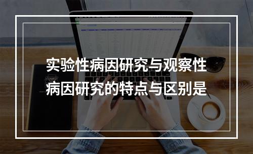 实验性病因研究与观察性病因研究的特点与区别是