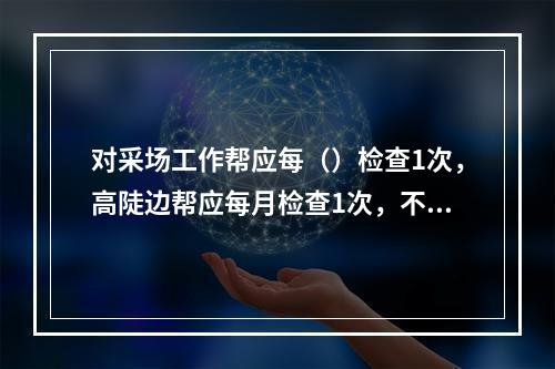 对采场工作帮应每（）检查1次，高陡边帮应每月检查1次，不稳定