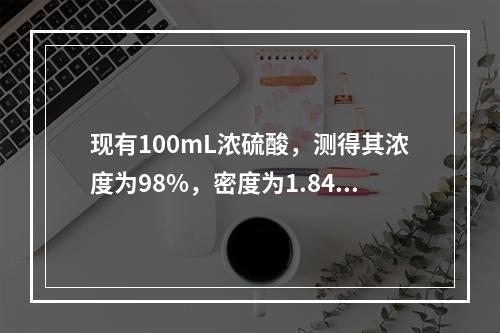 现有100mL浓硫酸，测得其浓度为98%，密度为1.84g