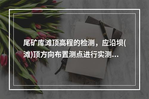 尾矿库滩顶高程的检测，应沿坝(滩)顶方向布置测点进行实测，当