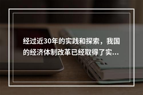 经过近30年的实践和探索，我国的经济体制改革已经取得了实质性