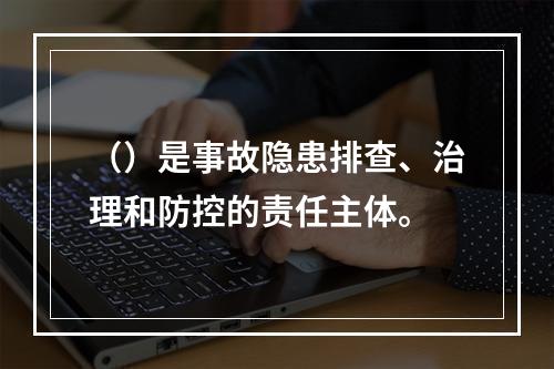 （）是事故隐患排查、治理和防控的责任主体。