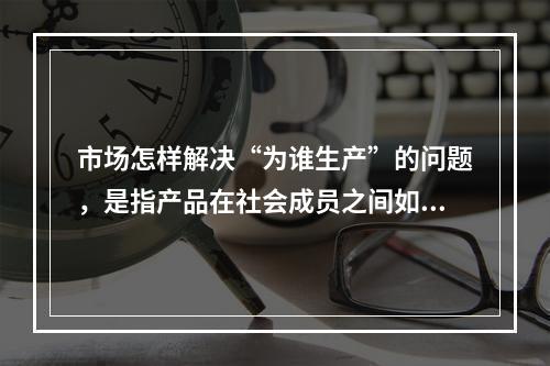 市场怎样解决“为谁生产”的问题，是指产品在社会成员之间如何分