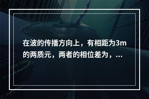 在波的传播方向上，有相距为3m的两质元，两者的相位差为，若