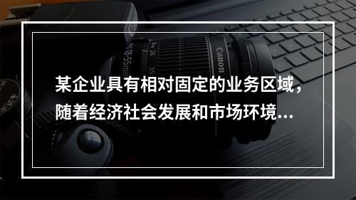 某企业具有相对固定的业务区域，随着经济社会发展和市场环境变化