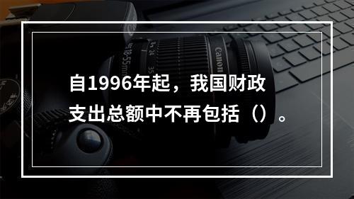 自1996年起，我国财政支出总额中不再包括（）。