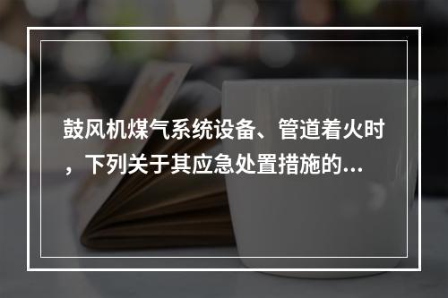 鼓风机煤气系统设备、管道着火时，下列关于其应急处置措施的说法