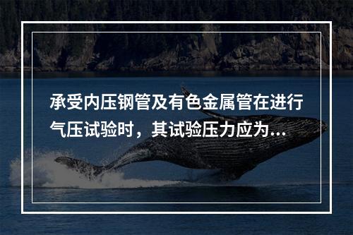 承受内压钢管及有色金属管在进行气压试验时，其试验压力应为设计