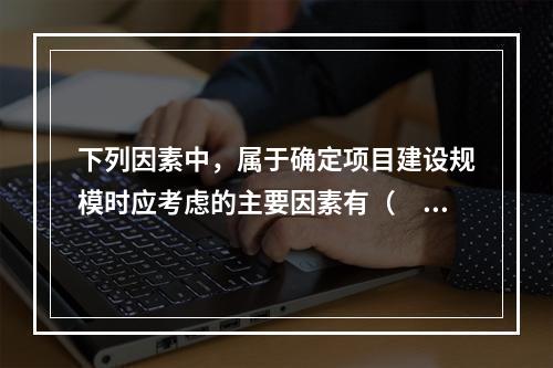 下列因素中，属于确定项目建设规模时应考虑的主要因素有（　　）