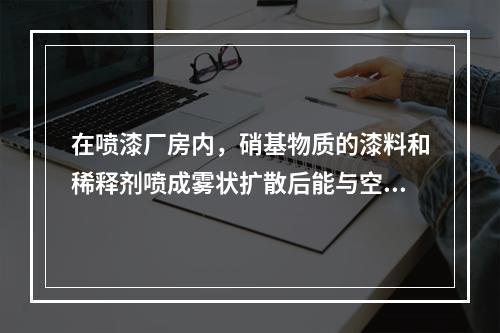 在喷漆厂房内，硝基物质的漆料和稀释剂喷成雾状扩散后能与空气形