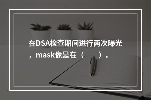 在DSA检查期间进行两次曝光，mask像是在（　　）。