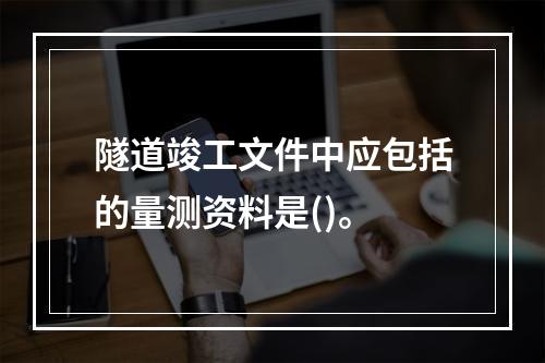 隧道竣工文件中应包括的量测资料是()。