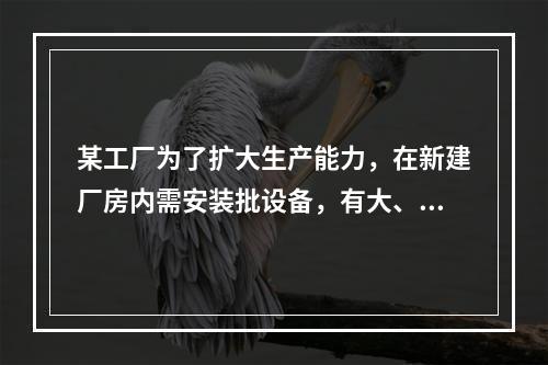 某工厂为了扩大生产能力，在新建厂房内需安装批设备，有大、中、