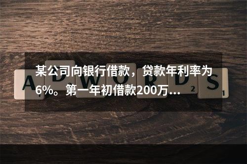 某公司向银行借款，贷款年利率为6%。第一年初借款200万元，