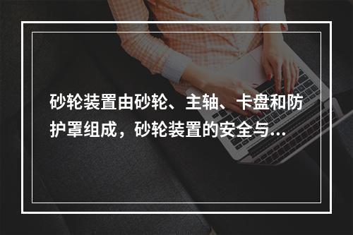 砂轮装置由砂轮、主轴、卡盘和防护罩组成，砂轮装置的安全与其组