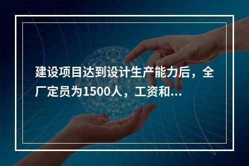 建设项目达到设计生产能力后，全厂定员为1500人，工资和福利