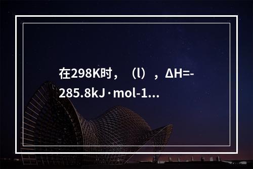 在298K时，（l），ΔH=-285.8kJ·mol-1。