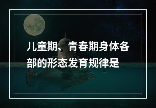 儿童期、青春期身体各部的形态发育规律是