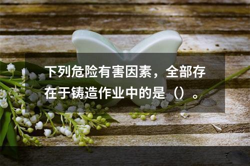 下列危险有害因素，全部存在于铸造作业中的是（）。