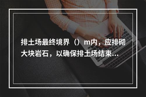 排土场最终境界（）m内，应排砌大块岩石，以确保排土场结束后的