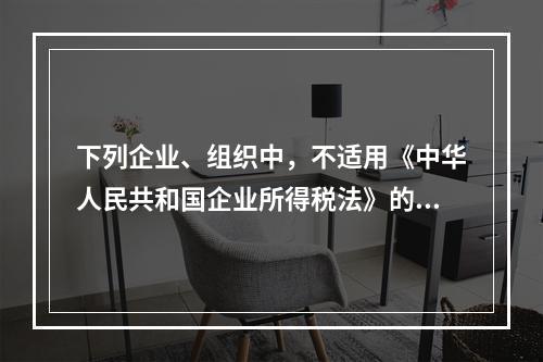 下列企业、组织中，不适用《中华人民共和国企业所得税法》的是（