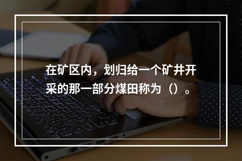 在矿区内，划归给一个矿井开采的那一部分煤田称为（）。