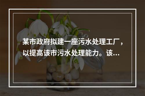 某市政府拟建一座污水处理工厂，以提高该市污水处理能力。该市政