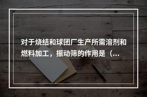 对于烧结和球团厂生产所需溶剂和燃料加工，振动筛的作用是（）。