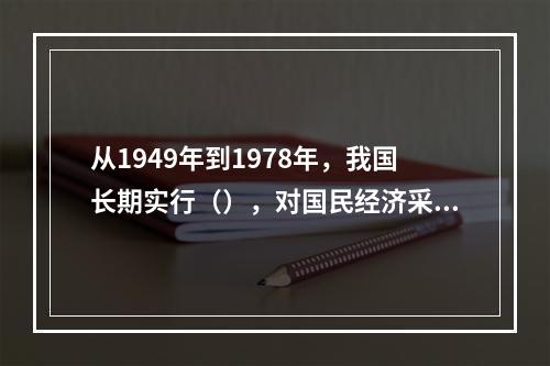 从1949年到1978年，我国长期实行（），对国民经济采取高