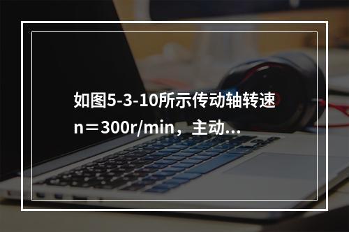 如图5-3-10所示传动轴转速n＝300r/min，主动轮