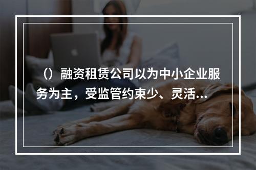 （）融资租赁公司以为中小企业服务为主，受监管约束少、灵活性高